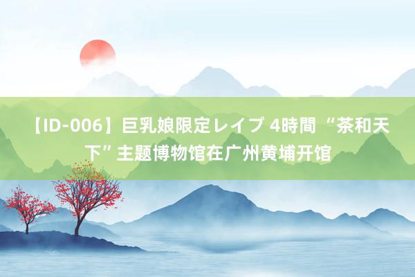 【ID-006】巨乳娘限定レイプ 4時間 “茶和天下”主题博物馆在广州黄埔开馆