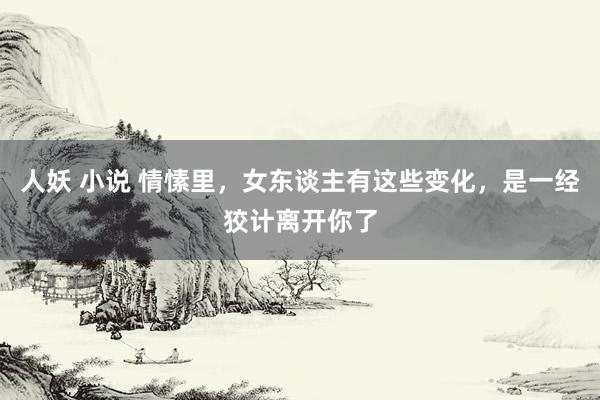 人妖 小说 情愫里，女东谈主有这些变化，是一经狡计离开你了