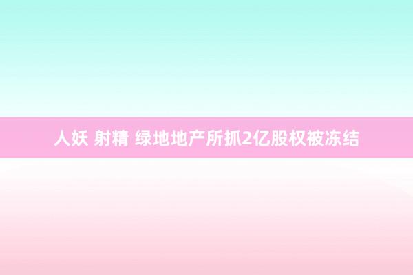 人妖 射精 绿地地产所抓2亿股权被冻结
