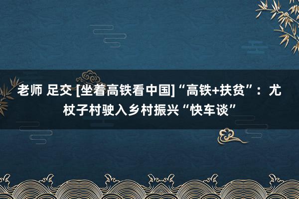 老师 足交 [坐着高铁看中国]“高铁+扶贫”：尤杖子村驶入乡村振兴“快车谈”
