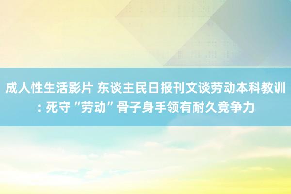 成人性生活影片 东谈主民日报刊文谈劳动本科教训: 死守“劳动”骨子身手领有耐久竞争力
