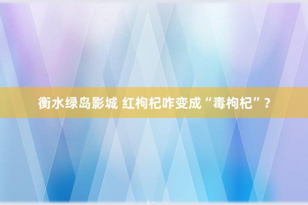 衡水绿岛影城 红枸杞咋变成“毒枸杞”？