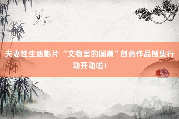 夫妻性生活影片 “文物里的国潮”创意作品搜集行动开动啦！