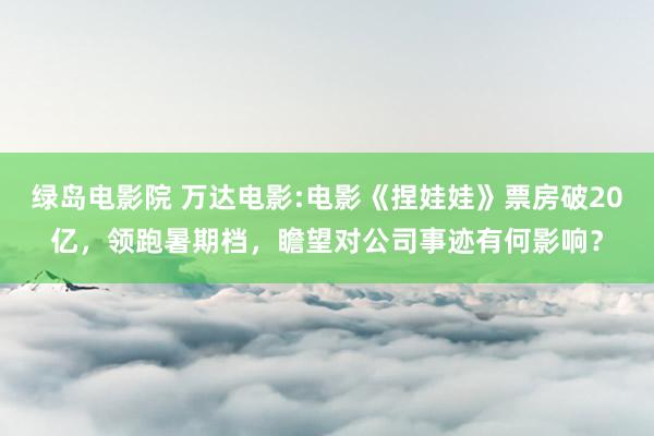 绿岛电影院 万达电影:电影《捏娃娃》票房破20亿,领跑暑期档,瞻望对公司事迹有何影响?