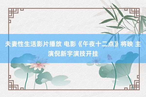夫妻性生活影片播放 电影《午夜十二点》将映 主演倪新宇演技开挂