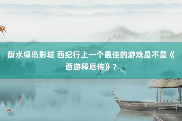 衡水绿岛影城 西纪行上一个最佳的游戏是不是《西游释厄传》？