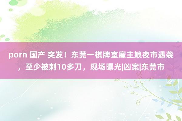 porn 国产 突发！东莞一棋牌室雇主娘夜市遇袭，至少被刺10多刀，现场曝光|凶案|东莞市