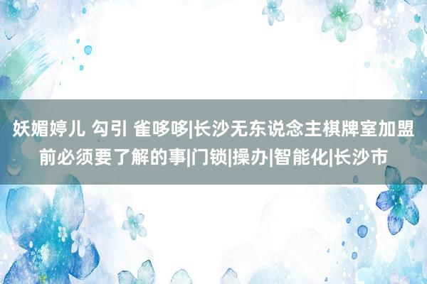 妖媚婷儿 勾引 雀哆哆|长沙无东说念主棋牌室加盟前必须要了解的事|门锁|操办|智能化|长沙市