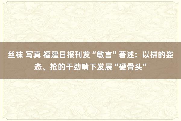 丝袜 写真 福建日报刊发“敏言”著述：以拼的姿态、抢的干劲啃下发展“硬骨头”