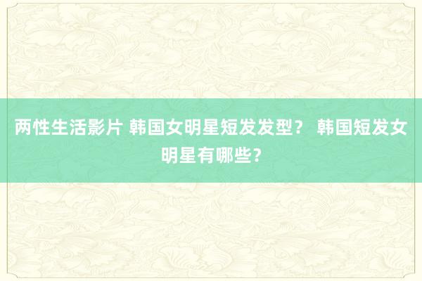 两性生活影片 韩国女明星短发发型？ 韩国短发女明星有哪些？