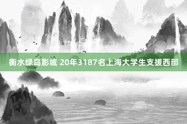 衡水绿岛影城 20年3187名上海大学生支援西部
