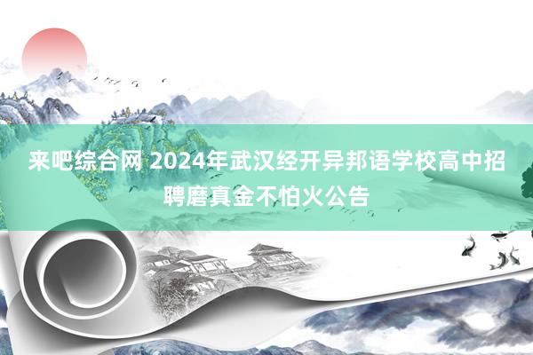 来吧综合网 2024年武汉经开异邦语学校高中招聘磨真金不怕火公告
