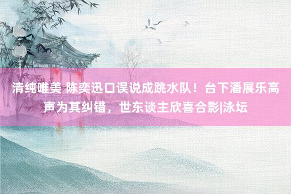 清纯唯美 陈奕迅口误说成跳水队！台下潘展乐高声为其纠错，世东谈主欣喜合影|泳坛
