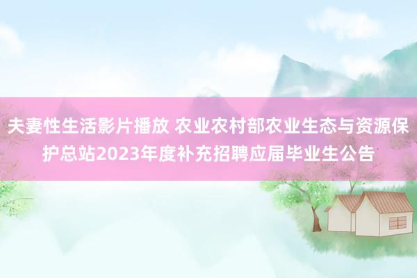 夫妻性生活影片播放 农业农村部农业生态与资源保护总站2023年度补充招聘应届毕业生公告