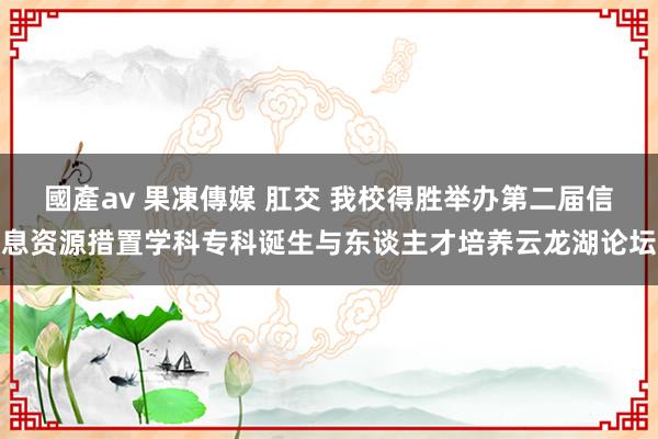 國產av 果凍傳媒 肛交 我校得胜举办第二届信息资源措置学科专科诞生与东谈主才培养云龙湖论坛