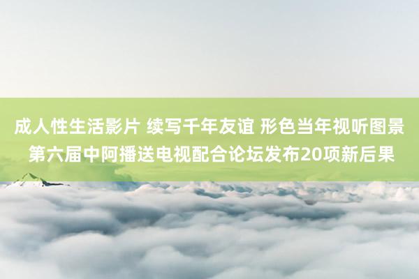 成人性生活影片 续写千年友谊 形色当年视听图景 第六届中阿播送电视配合论坛发布20项新后果