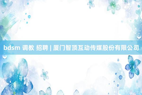 bdsm 调教 招聘 | 厦门智顶互动传媒股份有限公司