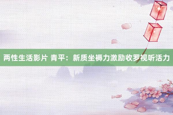 两性生活影片 青平：新质坐褥力激励收罗视听活力