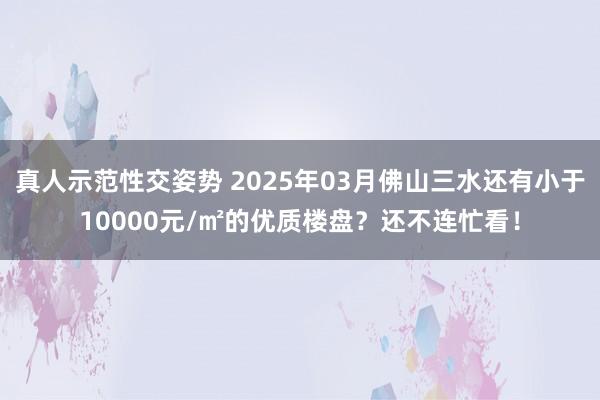 真人示范性交姿势 2025年03月佛山三水还有小于10000元/㎡的优质楼盘？还不连忙看！