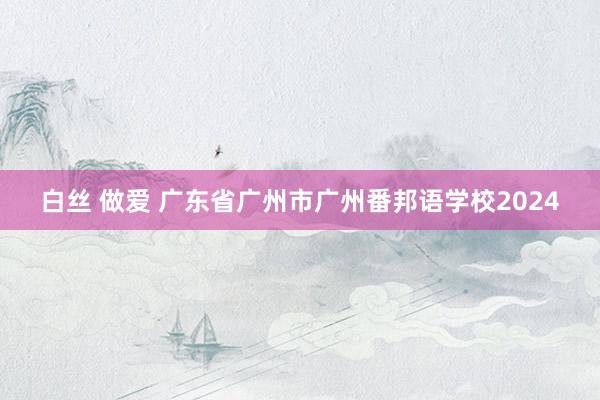 白丝 做爱 广东省广州市广州番邦语学校2024