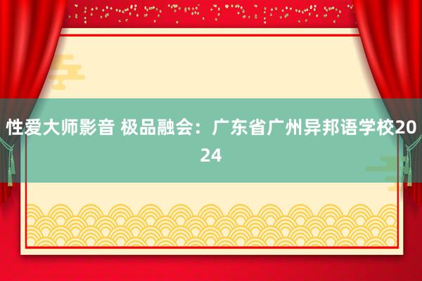 性爱大师影音 极品融会：广东省广州异邦语学校2024