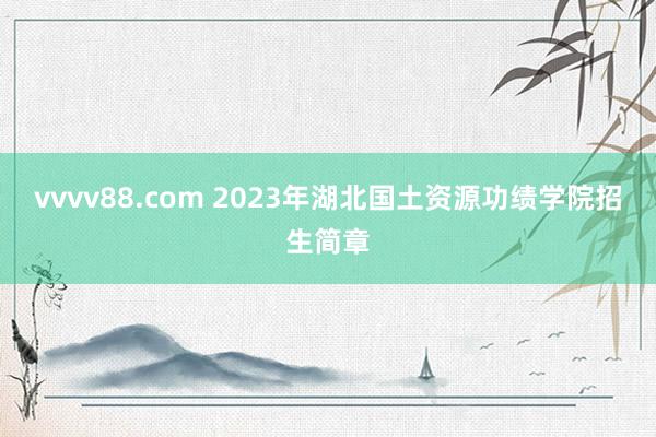 vvvv88.com 2023年湖北国土资源功绩学院招生简章