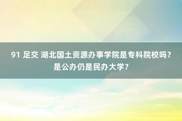 91 足交 湖北国土资源办事学院是专科院校吗？是公办仍是民办大学？