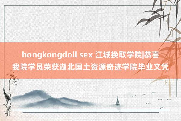 hongkongdoll sex 江城换取学院|恭喜我院学员荣获湖北国土资源奇迹学院毕业文凭