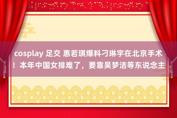 cosplay 足交 惠若琪爆料刁琳宇在北京手术！本年中国女排难了，要靠吴梦洁等东说念主