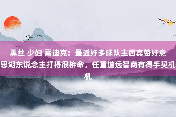 黑丝 少妇 雷迪克：最近好多球队主西宾赞好意思湖东说念主打得很拚命，任重道远智商有得手契机