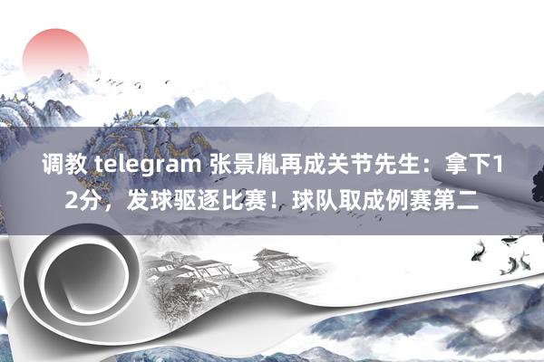 调教 telegram 张景胤再成关节先生：拿下12分，发球驱逐比赛！球队取成例赛第二