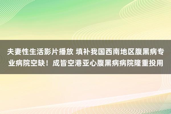 夫妻性生活影片播放 填补我国西南地区腹黑病专业病院空缺！成皆空港亚心腹黑病病院隆重投用