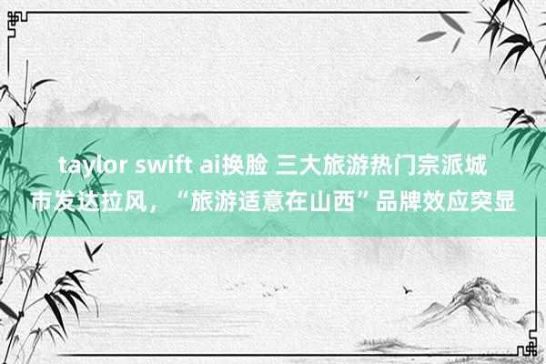 taylor swift ai换脸 三大旅游热门宗派城市发达拉风，“旅游适意在山西”品牌效应突显