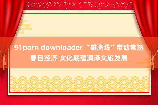 91porn downloader “雄鹰线”带动常熟春日经济 文化底蕴润泽文旅发展
