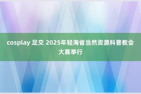 cosplay 足交 2025年轻海省当然资源科普教会大赛举行