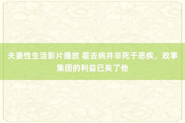 夫妻性生活影片播放 霍去病并非死于恶疾，政事集团的利益已矣了他