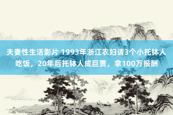 夫妻性生活影片 1993年浙江农妇请3个小托钵人吃饭，20年后托钵人成巨贾，拿100万报酬