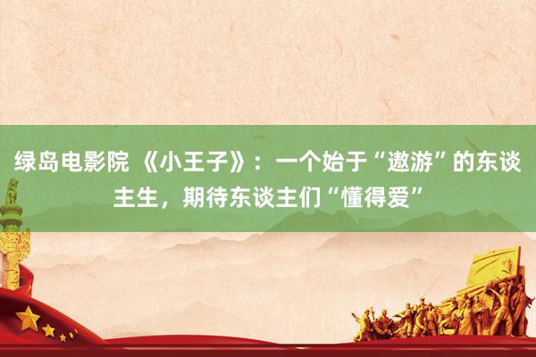 绿岛电影院 《小王子》：一个始于“遨游”的东谈主生，期待东谈主们“懂得爱”