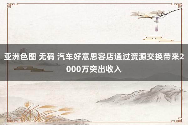 亚洲色图 无码 汽车好意思容店通过资源交换带来2000万突出收入