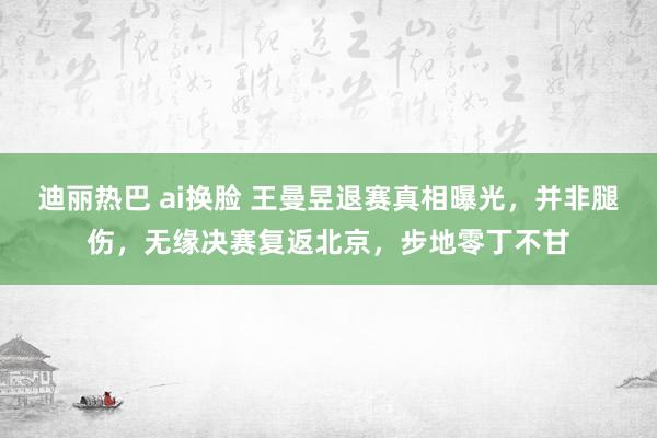 迪丽热巴 ai换脸 王曼昱退赛真相曝光，并非腿伤，无缘决赛复返北京，步地零丁不甘