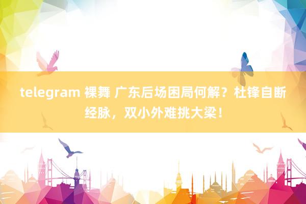 telegram 裸舞 广东后场困局何解？杜锋自断经脉，双小外难挑大梁！
