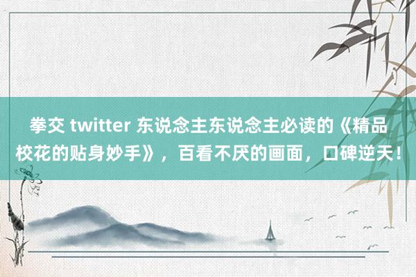 拳交 twitter 东说念主东说念主必读的《精品校花的贴身妙手》，百看不厌的画面，口碑逆天！