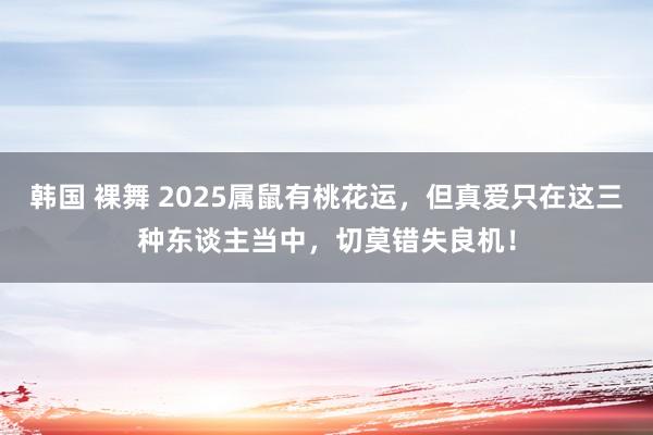 韩国 裸舞 2025属鼠有桃花运，但真爱只在这三种东谈主当中，切莫错失良机！
