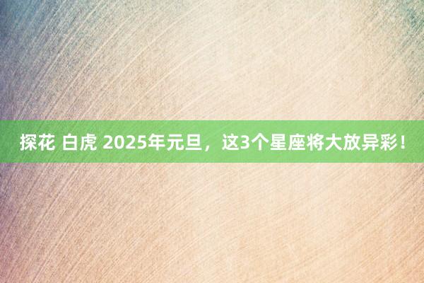 探花 白虎 2025年元旦，这3个星座将大放异彩！