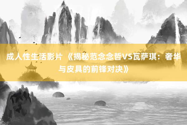 成人性生活影片 《揭秘范念念哲VS瓦萨琪：奢华与皮具的前锋对决》
