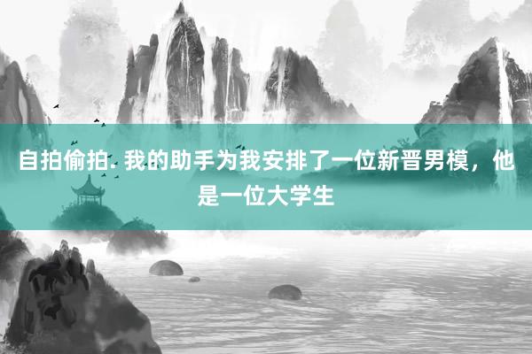 自拍偷拍. 我的助手为我安排了一位新晋男模，他是一位大学生