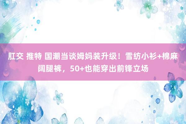 肛交 推特 国潮当谈姆妈装升级！雪纺小衫+棉麻阔腿裤，50+也能穿出前锋立场