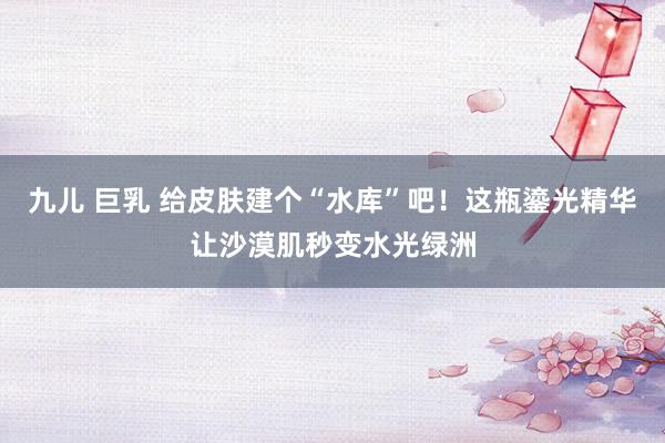 九儿 巨乳 给皮肤建个“水库”吧！这瓶鎏光精华让沙漠肌秒变水光绿洲