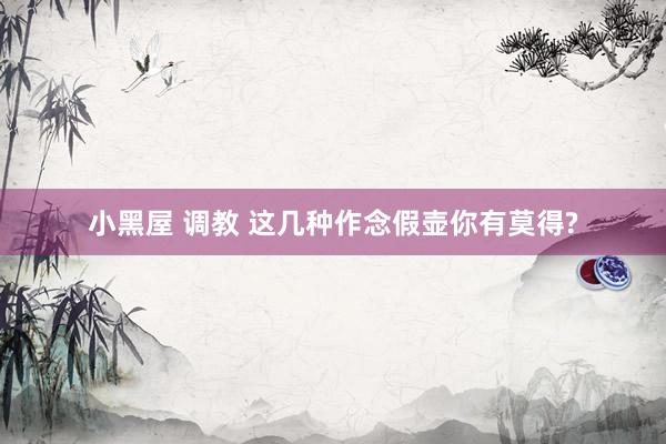 小黑屋 调教 这几种作念假壶你有莫得?