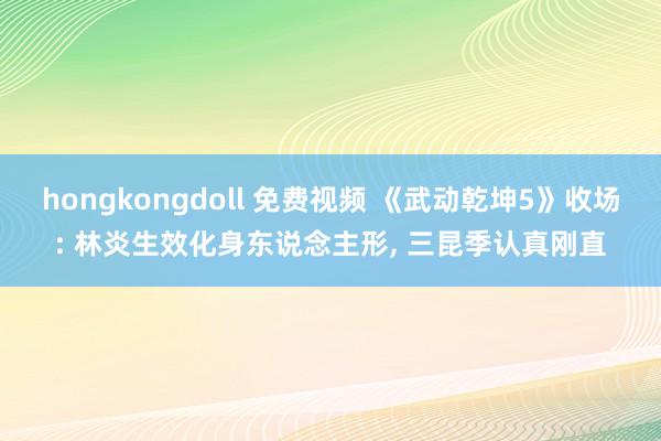 hongkongdoll 免费视频 《武动乾坤5》收场: 林炎生效化身东说念主形， 三昆季认真刚直